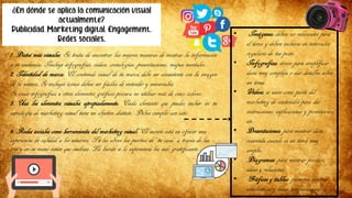 ¿En dónde se aplica la comunicación visual
actualmente?
Publicidad, Marketing digital, Engagement,
Redes sociales.
1. Datos más visuales: Se trata de encontrar las mejores maneras de mostrar la información
a tu audiencia. Incluye infografías, vídeos, cronologías, presentaciones, mapas mentales...
2. Identidad de marca: El contenido visual de tu marca debe ser consistente con la imagen
de la misma. Si incluyes íconos deben ser fáciles de entender y universales.
Si creas infografías u otros elementos gráficos procura no utilizar más de cinco colores.
3. Usa los elementos visuales apropiadamente: Cada elemento que puedes incluir en tu
estrategia de marketing visual tiene un objetivo distinto. Debes cumplir con esto.
• Imágenes: deben ser relevantes para
el tema y deben incluirse en intervalos
regulares de tus posts.
• Infografías: sirven para simplificar
data muy compleja o dar detalles sobre
un tema.
• Vídeos: se usan como parte del
marketing de contenidos para dar
instrucciones, explicaciones y promociones,
etc.
• Presentaciones: para mostrar data
resumida cuando es un tema muy
amplio.
• Diagramas: para mostrar procesos,
ideas y relaciones.
• Gráficos y tablas: permiten mostrar
estadísticas y hacer comparaciones
4. Redes sociales como herramienta del marketing visual: El secreto está en ofrecer una
experiencia de calidad a los usuarios. Tú les abres las puertas de “tu casa” a través de las
rrss y en su mano están que vuelvan. Lo harán si la experiencia ha sido gratificante.
 