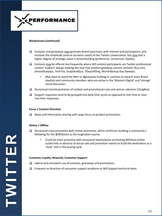Weaknesses (continued)
 Contests and giveaways may generate Brand awareness with interest and participation, and
increase the amplitude (and on occasion reach) of the Twitter conversation, but may lack a
higher degree of strategic value in brand building (preference, conversion, loyalty).
 Contests may be offered too frequently where WD contest participants are Twitter professional
contest ‘stalkers’ always seeking the next free product giveaway (recent contests: Buy.com,
phrasethatpays, TechTea, SnapDealQuiz, 7DaysofSling, World Backup Day Sweeps).
• May elect to avoid the #win or #giveaway hashtag in contests to reward more Brand
loyalists and community members who are active in the ‘Western Digital’ and ‘storage’
social discussion.
 Occasional misinterpretation of contest and promotional rules and winner selection (SlingBox).
 Support responses tend to be grouped into daily time cycles as opposed to real-time or near-
real-time responses.
Focus / Content Direction
 News and information sharing with large focus on product promotions.
Online / Offline
 Occasional cross promotion with online commerce, which reinforces building a community /
following for the @WDstore as the origination source.
• Could be more proactive with occasional tweets/posts promoting WDstore online
outlet links in advance of actual sale and promotion events to build the destination as a
‘must’ visit in the buying cycle.
Customer Loyalty, Rewards, Customer Support
 Liberal and consistent use of contests, giveaways and promotions.
 Frequent re-direction of consumer support problems to WD Support technical team.
T
W
I
T
T
E
R
10
 