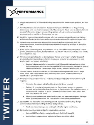  Engage the community by further stimulating the conversation with frequent @replies, RTs and
DMs.
 Favorite all tweets and conversations that positively represent the Brand so they are easily
discoverable. Limit use of commerce accounts. These accounts should serve as a destination and
source of information for pure product listing specials, sales, promotions, new products
announcements to maintain a clear purpose and use.
 Use bit.lys in contest tweets to link contest rules and parameters to avoid misinterpretations
without sacrificing character count and to overcome perceptions of ill-explained contest rules.
 Use and re-use unique custom Western Digital domain and tracking domain Bit.ly URL
shorteners to better brand and identify content and destinations (e.g., WDsupp.rt, WstnDig.tl,
WDrevi.ew, etc.)
 Build Lists for community value, easy reference and as value-added resources (official Twitter
profiles, WD commerce stores, top-tier editorial, key industry influencers, industry news outlets,
channel partners, etc.)
 Mine tweets in periodic cycles to identify topical themes, which require a higher degree of
product education to provide a mechanism for advance consumer product support to build
greater loyalty and product satisfaction.
• Develop linkable assets for inclusion into the WD Support Knowledge Base or other
online depository, which can be referenced by WD and community members in times of
need (tutorial setups, configuration videos, protect your data with backups, etc.)
 Consider creating an account reserved for consumers to exchange ideas for product design,
specs, needs, ideas – similar to the WD Community Ideas forum. Give the community an
opportunity to get closer to WD.
 Move technical support inquiries to a Twitter support account to offer more real-time rapid
response.
• Humanize the account with a face(s) and name(s) (brand persona)
• Redirect all incoming tech support issues on the corporate account to a support
account, and begin to educate and promote to the community the available resource to
minimize public exposure to product issues and concerns on the corporate account
which is a larger public forum.
• Measure over time end-user appeal and calculate and measure ROI against the impact
made against support traffic and satisfaction via traditional support channels.
 Develop KPIs and metrics for consumer engagement, experience and resulting change
sentiments based on implementing identified ‘best practices’.
• Track and measure change and continually refine for higher benchmarks.
 Continually research, analyze and define industry best practices.
• Potential B2C Tech Twitter aspirational brands: Dell, Intel, KodakCB.
• Potential pure-play Consumer aspirational brands: Coca-Cola, H&M.
T
W
I
T
T
E
R
12
 