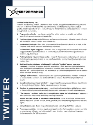 Sampled Twitter Posting Tips
Twitter is about sharing content. Often times more interest, engagement and community perceived
value can be derived from tweets that are not marketing oriented (company and/or product
specific). Use the opportunity to be a valued resource of information as well as a conduit to company
news, products and services.
 Programming calendar – pre-plan as much of the twitter content as possible and publish
according to a master programming calendar.
 Post interesting articles – to build interest and a stronger community following, curate relevant
and interesting industry content from third parties.
 Share useful resources – share tools, resources and/or services which would be of value to the
customer base and be used with Western Digital products.
 Share Western Digital blog posts – stimulate clicks to blog content and occasionally share older
blog posts to keep posts fresh based on community value and/or to reinforce good end-user
practices, e.g., backing up.
 Post inspirational industry related quotes – research shows quotes are typically well received;
find interesting quotes that speak to and are of value to the community without using them as
content filler.
 Build anticipation into tweet schedules with replicable ‘Tent Pole’ events, programs,
campaigns – continue to develop replicable activities on a daily, weekly or monthly basis that
build anticipation and engagement such as prior examples used #MusicMonday, #TechTea,
#WDWin, etc. Continually measure and refine based on community engagement and receptance
levels. (!deation: #BackupFriday).
 Highlight staff members – occasionally take the opportunity to talk about members of the staff
to personalize the company and reinforce the Brand persona that WD is comprised of real
people.
 Share breaking news related to industry – stay on top of industry news and tweet it as it breaks
to demonstrate that Western Digital is a valued resource for news.
 Continue to announce upcoming events – tweet to stimulate attendance, add a human aspect
to Western Digital, and provide goodwill to other event participants through added exposure.
 Offer frequent, consistent useful tips for using Western Digital and related category products –
adds community value, while reinforcing company’s expertise.
 Provide real-time updates of behind the scenes activities – used on occasion, provide casual
‘behind the scenes’ updates on staff, events, products, causes to offer a glimpse inside Western
Digital.
 Stimulate commerce – tweet frequent directed tweets promoting @WDStore accounts.
 Promote partnerships – reinforce loyalty among partners by sharing websites, content and links
to generate new followers and build goodwill – over time they may reciprocate the gesture
further expanding the WD community.
T
W
I
T
T
E
R
13
 
