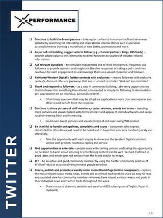  Continue to build the brand persona – take opportunities to humanize the Brand whenever
possible by searching for interesting and inspirational internal stories such as personal
accomplishments (running a marathon) or new births, promotions and more.
 As part of List building, suggest who to follow (e.g., channel partners, blogs, RSS feeds) –
provide added value to the community to direct followers to sources of industry-related
information.
 Ask relevant questions – to stimulate engagement and to mine intelligence, frequently ask
followers to provide opinions and insight via @replies responses or taking a poll – and then
reach out for each engagement to acknowledge them as a valued consumer and follower.
 Reinforce Western Digital’s Twitter contests with exclusives – reward followers with exclusive
contests, discount offers or giveaways that are structured so contest ‘stalkers’ are minimized.
 Thank and respond to followers – as a step in community building, take every opportunity to
thank followers for something they shared, commented or simply for following to demonstrate
WD appreciation on an individual, personalized level.
• Often times questions that may be asked are applicable to more than one inquirer and
others could benefit from the response.
 Continue to share pictures of staff members, contest winners, events and more – tweeting
more pictures and visual content adds to the interest and appeal of individual tweets and keeps
routine tweeting fresh and interesting.
• Could even tweet pictures and visual content of end users using WD product.
 Be thankful to handle unhappiness, complaints and issues – consumers who express
dissatisfaction often times just need to be heard and to have their concerns handled quickly and
effectively.
• Take the opportunity with each inquiry to showcase the Western Digital customer
service with prompt, courteous replies and service.
 Find opportunities to entertain – people enjoy entertaining content and taking the opportunity
on occasion to tweet about amusing or entertaining content can be well received if offered in
good taste, and which does not detract from the Brand and/or its image.
 #FF – be an active and good community member by using the Twitter community practice of
#FollowFriday to occasionally recommend people to follow.
 Curate, publish and promote a weekly social media Brand Page (online newspaper) – capture
the most relevant social media news, events and activity of each week to share an easy-to-read
encapsulated view for community members who may have missed various tweets and posts in
their individual news and Twitter feeds throughout the week.
• Share via social channels, website and email and RSS subscriptions (Twylah, Paper.li,
Flipboard).
T
W
I
T
T
E
R
14
 