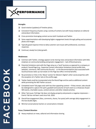 Strengths
 Good rotation (updates) of Timeline photo.
 Consistent frequency of posts using a variety of content, but with heavy emphasis on editorial
and product information.
 Cross promotion leveraging content across both Facebook and Twitter.
 Some experimentation with developing higher engagement levels through polling and occasional
photo and images.
 Typically good response times to daily customer care issues with professional, courteous
responses.
 Continual, steady Fan (Like) growth.
Weaknesses
 Common with Twitter, strategy appears to be sharing news and product information with little
emphasis on community building and greater engagement – lack of Brand persona.
 Potential limitations exist with the Page setup as a ‘local’ business as opposed to a company or
product / brand Page (e.g., Expansive Contact information limitations (social profile links,
websites, commerce, WD community forums) - or the Recommendations box associated with
local businesses takes up real estate on the Page but offers minimal benefit).
 No promotion or links in the ‘About’ section for Western Digital’s other social properties with
the exception of a Twitter tab on the profile page.
 Twitter feeds could be incorporated onto the Brand Page and be used as additional content
while promoting the WD Twitter account.
 Completed event Tab pages exist with less than appealing content – if they remain, tabs should
be redesigned to capture the spirit, goodwill and outcome of each event as a showcase of past
WD events, charitable causes, contest winners and other related activities.
 Other Tab issues: Poll App Tab does not display properly and presents a negative impression –
Events Tab has not been used since Feb. 2010.
 Overall low engagement (likes, comments, shares, Fan posts) with average daily engagement in
the low double digits.
 Minimal conversational starters or conversations initiated.
Focus / Content Direction
 Heavy emphasis on news, editorial and information sharing.
FA
C
E
B
O
O
K
17
 