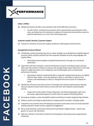 Online / Offline
 Weekly promotions do offer cross promotion with online WD Store commerce.
• As with Twitter, could be more proactive with occasional posts promoting the online
store reminding Fans of its existence in advance of actual sale and promotion events to
build the destination as a ‘must’ visit in the buying cycle.
Customer Loyalty, Rewards, Customer Support
 Frequent re-direction of consumer support problems to WD Support technical team.
Sampled Best Practices Defined
 Periodically, conduct branding exercises to review strategic use and objectives of global regional
accounts, which could be serviced from the corporate Facebook account using language and
location filters.
• Potentially would strengthen Facebook Brand presence through one centralized
destination.
 Experiment with Post schedules, content and frequency of posts according to when and how
often each day (similar to Twitter) to measure the average lifespan (post impressions in the news
feed) of a single post (tools such as PageLever and methodologies exist to analyze peak
performance of posts).
• According to research conducted by Bit.ly, Facebook’s optimal posting times are slightly
different than Twitter. Links sent between 1:00 p.m. and 4:00 p.m. get the most
traction, with Wednesday at 3:00 p.m. being the best time to post on Facebook all
week.
 Identify key influencers who like to share on Facebook and cultivate relationships to develop
exclusive advance content which they can share with their own networks ahead of public
sharing.
• Convert the small number of Super Influencers into Brand ambassadors with more
exclusivity, appreciation gestures and VIP status to support all Branding efforts.
 Re-purpose, produce, curate and publish content according to a master programming schedule.
 Produce content according to specifications to display well for all media, including mobile.
 Frequently cross promote new and existing (re-purpose) social assets across all social properties
leading to greater content volume, appeal and engagement.
 Bit.lys used should be customized to Brand and track Western Digital activity – avoid using
generic or source URL shorteners.
 Add more interest in the historic timeline by tracking down interesting visuals supporting the
milestones.
FA
C
E
B
O
O
K
18
 