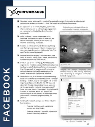 Fans expect to receive customer support
on a Brand’s Facebook Page.
Entertainment and passing time are
motivators for Facebook engagement.
 Be responsive to all community likes, comments,
shares and Fan posts to acknowledge engagement
on a personal level to build and reinforce the
community.
 Offer Facebook Fans exclusive rewards for
feedback, purchases and referrals. Rewards are
ranked second for building Brand loyalty (US
Internet Users study, Mar 2012).
 Become an active community denizen by ‘Liking’
and sharing more relevant industry news, partner
news, events and resources. Categorize ‘Likes” for
easy Fan discovery (Springpad).
 Consider an app to engage consumers who have
input on product design, specs, needs, ideas similar
to the WD Community Ideas forum.
 Build an App or use a tool (e.g., NorthSocial) to
organize the Facebook videos into topical categories
to allow Fans to find videos of interest more easily.
Use this approach to keep content fresh and re-
promote by selectively adding videos into the
master programming (publishing) schedule.
 With almost half of all online customers expecting
to receive customer support on Facebook - consider
building a custom, easy-to-use Support Tab to filter
inquiries and concerns directly into WD Support.
Alternatively, as a measure to enhance customer
service, personalize customer care responses (if
initial technical support inquiries are directed to and
handled by someone within WD Support) via
humanizing the Brand persona by allowing support
personnel to comment using their name and
gravitar.
 Continually research, analyze and define industry
best practices.
• Potential Tech Facebook aspirational
brands: Dell, Intel, Nokia.
• Potential pure-play Consumer aspirational
brands: Coca-Cola, Starbucks.
FA
C
E
B
O
O
K
 Stimulate conversations with a variety of unique daily content (informational, educational,
promotional, and entertainment) – keep the conversation fresh and appealing.
Seagate and Iomega frequently post
content which is both visually appealing
and entertaining to strengthen community
bonds & engagement.
19
 