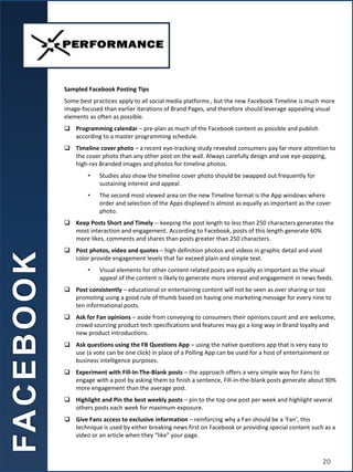 Sampled Facebook Posting Tips
Some best practices apply to all social media platforms , but the new Facebook Timeline is much more
image-focused than earlier iterations of Brand Pages, and therefore should leverage appealing visual
elements as often as possible.
 Programming calendar – pre-plan as much of the Facebook content as possible and publish
according to a master programming schedule.
 Timeline cover photo – a recent eye-tracking study revealed consumers pay far more attention to
the cover photo than any other post on the wall. Always carefully design and use eye-popping,
high-res Branded images and photos for timeline photos.
• Studies also show the timeline cover photo should be swapped out frequently for
sustaining interest and appeal.
• The second most viewed area on the new Timeline format is the App windows where
order and selection of the Apps displayed is almost as equally as important as the cover
photo.
 Keep Posts Short and Timely -- keeping the post length to less than 250 characters generates the
most interaction and engagement. According to Facebook, posts of this length generate 60%
more likes, comments and shares than posts greater than 250 characters.
 Post photos, video and quotes – high definition photos and videos in graphic detail and vivid
color provide engagement levels that far exceed plain and simple text.
• Visual elements for other content related posts are equally as important as the visual
appeal of the content is likely to generate more interest and engagement in news feeds.
 Post consistently – educational or entertaining content will not be seen as over sharing or too
promoting using a good rule of thumb based on having one marketing message for every nine to
ten informational posts.
 Ask for Fan opinions – aside from conveying to consumers their opinions count and are welcome,
crowd sourcing product tech specifications and features may go a long way in Brand loyalty and
new product introductions.
 Ask questions using the FB Questions App – using the native questions app that is very easy to
use (a vote can be one click) in place of a Polling App can be used for a host of entertainment or
business intelligence purposes.
 Experiment with Fill-In-The-Blank posts – the approach offers a very simple way for Fans to
engage with a post by asking them to finish a sentence, Fill-in-the-blank posts generate about 90%
more engagement than the average post.
 Highlight and Pin the best weekly posts – pin to the top one post per week and highlight several
others posts each week for maximum exposure.
 Give Fans access to exclusive information – reinforcing why a Fan should be a ‘Fan’, this
technique is used by either breaking news first on Facebook or providing special content such as a
video or an article when they “like” your page.
FA
C
E
B
O
O
K
20
 