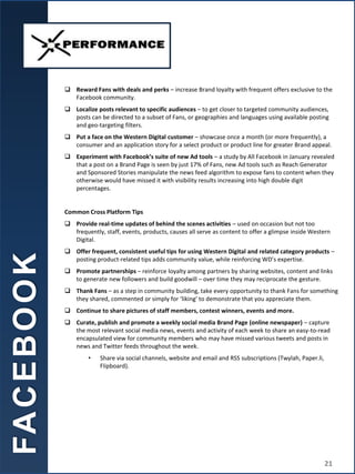  Reward Fans with deals and perks – increase Brand loyalty with frequent offers exclusive to the
Facebook community.
 Localize posts relevant to specific audiences – to get closer to targeted community audiences,
posts can be directed to a subset of Fans, or geographies and languages using available posting
and geo-targeting filters.
 Put a face on the Western Digital customer – showcase once a month (or more frequently), a
consumer and an application story for a select product or product line for greater Brand appeal.
 Experiment with Facebook’s suite of new Ad tools – a study by All Facebook in January revealed
that a post on a Brand Page is seen by just 17% of Fans, new Ad tools such as Reach Generator
and Sponsored Stories manipulate the news feed algorithm to expose fans to content when they
otherwise would have missed it with visibility results increasing into high double digit
percentages.
Common Cross Platform Tips
 Provide real-time updates of behind the scenes activities – used on occasion but not too
frequently, staff, events, products, causes all serve as content to offer a glimpse inside Western
Digital.
 Offer frequent, consistent useful tips for using Western Digital and related category products –
posting product-related tips adds community value, while reinforcing WD’s expertise.
 Promote partnerships – reinforce loyalty among partners by sharing websites, content and links
to generate new followers and build goodwill – over time they may reciprocate the gesture.
 Thank Fans – as a step in community building, take every opportunity to thank Fans for something
they shared, commented or simply for ‘liking’ to demonstrate that you appreciate them.
 Continue to share pictures of staff members, contest winners, events and more.
 Curate, publish and promote a weekly social media Brand Page (online newspaper) – capture
the most relevant social media news, events and activity of each week to share an easy-to-read
encapsulated view for community members who may have missed various tweets and posts in
news and Twitter feeds throughout the week.
• Share via social channels, website and email and RSS subscriptions (Twylah, Paper.li,
Flipboard).
FA
C
E
B
O
O
K
21
 
