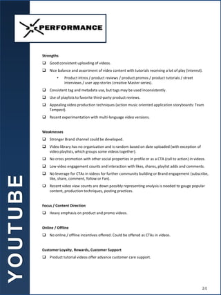 Strengths
 Good consistent uploading of videos.
 Nice balance and assortment of video content with tutorials receiving a lot of play (interest).
• Product intros / product reviews / product promos / product tutorials / street
interviews / user app stories (creative Master series).
 Consistent tag and metadata use, but tags may be used inconsistently.
 Use of playlists to favorite third-party product reviews.
 Appealing video production techniques (action music oriented application storyboards: Team
Tempest).
 Recent experimentation with multi-language video versions.
Weaknesses
 Stronger Brand channel could be developed.
 Video library has no organization and is random based on date uploaded (with exception of
video playlists, which groups some videos together).
 No cross promotion with other social properties in profile or as a CTA (call to action) in videos.
 Low video engagement counts and interaction with likes, shares, playlist adds and comments.
 No leverage for CTAs in videos for further community building or Brand engagement (subscribe,
like, share, comment, follow or Fan).
 Recent video view counts are down possibly representing analysis is needed to gauge popular
content, production techniques, posting practices.
Focus / Content Direction
 Heavy emphasis on product and promo videos.
Online / Offline
 No online / offline incentives offered. Could be offered as CTAs in videos.
Customer Loyalty, Rewards, Customer Support
 Product tutorial videos offer advance customer care support.
Y
O
U
T
U
B
E
24
 