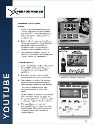 Sampled Best Practices Defined
Branding
 Visually Re-Brand the Channel as a “Brand
Channel” for greater visual appeal and for
cross promotion of links and calls to actions /
clicks to other online content, assets and
social properties.
 Optimize videos by experimenting with and
refining tags, descriptions, thumbnails, titles,
subtitles for easy discovery within the
YouTube community (use terminology
YouTube members would use to search).
 Produce video content with emphasis on
reinforcing latest umbrella marketing themes
/ taglines such as “Put Your Life On It”.
Content & Production
 Value, not promotion – produce videos to tell
the Brand / Product story using consumer
touch points: pains, challenges, and/or
aspirations.
 Quality over quantity – maintain a high
production value to reinforce Brand image.
 Create a balance of content that is unique,
compelling, entertaining and informative
(brand, product, educational, entertainment).
 Create and upload eye-catching, high-
resolution thumbnails to attract video
viewers.
 Optimize the first 15 seconds of each video to
create immediate interest and appeal. Take
the opportunity to include CTAs (call to action)
in each video – experiment with annotations.
 Offer a good balance of variety and
assortment of content to create community
appeal. Produce videos to be leveraged and
re-purposed across multi-channels and
consumer devices.
Branded Channels Examples
Y
O
U
T
U
B
E
25
 
