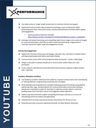  Use video series vs. longer length productions to maintain interest and appeal.
 Experiment and use latest video production techniques such as Interactive Video
(branching story lines, interactive scenes, overlay information) to increase viewer appeal
and engagement.
• Samsung video production example:
(http://www.youtube.com/watch?v=HoOCiaxIZF4&feature=player_embedded)
 Leverage and isolate interesting and compelling video frame images into a series of images
to cross promote (with a shelf life) on other social channels linking images back to
YouTube channel for higher view and engagement counts.
Community Engagement
 Explore the YouTube community and engage, subscribe, like, comment on related videos
and topics (participate with others and make friends).
 Cross promote across other online properties (web and social) – create a video blog.
 Design a click path to always include call or click to action within videos for cross
promotion.
 Track, measure, identify and continually refine best practices using the Insights analytic
tool – replicate.
Analytics, Metadata and More
 Use Analytics to better understand the audience, improve content and to aid in developing
or refining effective programming and production strategies.
 Write detailed and comprehensive metadata following proper formatting and guidelines
optimizing titles, tags, and descriptions for content (think what community members
would use in searches) in order for YouTube to index the content which is critical to
building views from YouTube’s search and suggested videos algorithm.
 Explore aspirational brands to glean compelling techniques and uses as a source of
stimulating continual creative and approaches.
 Potential Tech YouTube aspirational brands: Sony Pocket TV, HP You on You.
 Potential pure-play Consumer aspirational brands: Air New Zealand, Starbucks.
Y
O
U
T
U
B
E
26
 