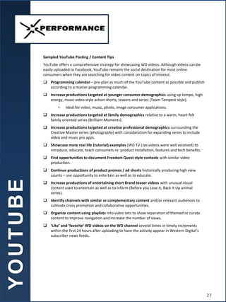 Sampled YouTube Posting / Content Tips
YouTube offers a comprehensive strategy for showcasing WD videos. Although videos can be
easily uploaded to Facebook, YouTube remains the social destination for most online
consumers when they are searching for video content on topics of interest.
 Programming calendar – pre-plan as much of the YouTube content as possible and publish
according to a master programming calendar.
 Increase productions targeted at younger consumer demographics using up tempo, high
energy, music video style action shorts, teasers and series (Team Tempest style).
• Ideal for video, music, photo, image consumer applications.
 Increase productions targeted at family demographics relative to a warm, heart-felt
family oriented series (Brilliant Moments).
 Increase productions targeted at creative professional demographics surrounding the
Creative Master series (photography) with consideration for expanding series to include
video and music pro apps.
 Showcase more real life (tutorial) examples (WD TV Live videos were well received) to
introduce, educate, teach consumers re: product installation, features and tech benefits.
 Find opportunities to document Freedom Quest style contests with similar video
production.
 Continue productions of product promos / ad shorts historically producing high view
counts – use opportunity to entertain as well as to educate.
 Increase productions of entertaining short Brand teaser videos with unusual visual
content used to entertain as well as to inform (Before you Lose It, Back It Up animal
series).
 Identify channels with similar or complementary content and/or relevant audiences to
cultivate cross promotion and collaborative opportunities.
 Organize content using playlists into video sets to show separation of themed or curate
content to improve navigation and increase the number of views.
 ‘Like’ and ‘favorite’ WD videos on the WD channel several times in timely increments
within the first 24 hours after uploading to have the activity appear in Western Digital’s
subscriber news feeds.
Y
O
U
T
U
B
E
27
 