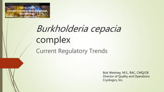 Burkholderia cepacia
complex
Current Regulatory Trends
Bob Westney, M.S., RAC, CMQ/OE
Director of Quality and Operations
Cryologics, Inc.
 