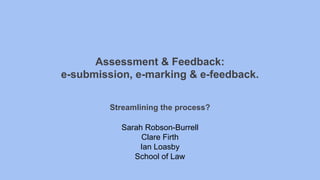 Assessment & Feedback:
e-submission, e-marking & e-feedback.
Streamlining the process?
Sarah Robson-Burrell
Clare Firth
Ian Loasby
School of Law
 