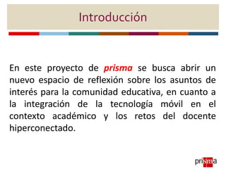 Introducción
En este proyecto de prisma se busca abrir un
nuevo espacio de reflexión sobre los asuntos de
interés para la ...