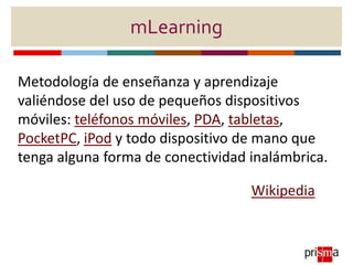 mLearning
Metodología de enseñanza y aprendizaje
valiéndose del uso de pequeños dispositivos
móviles: teléfonos móviles, PDA, tabletas,
PocketPC, iPod y todo dispositivo de mano que
tenga alguna forma de conectividad inalámbrica.
Wikipedia
 