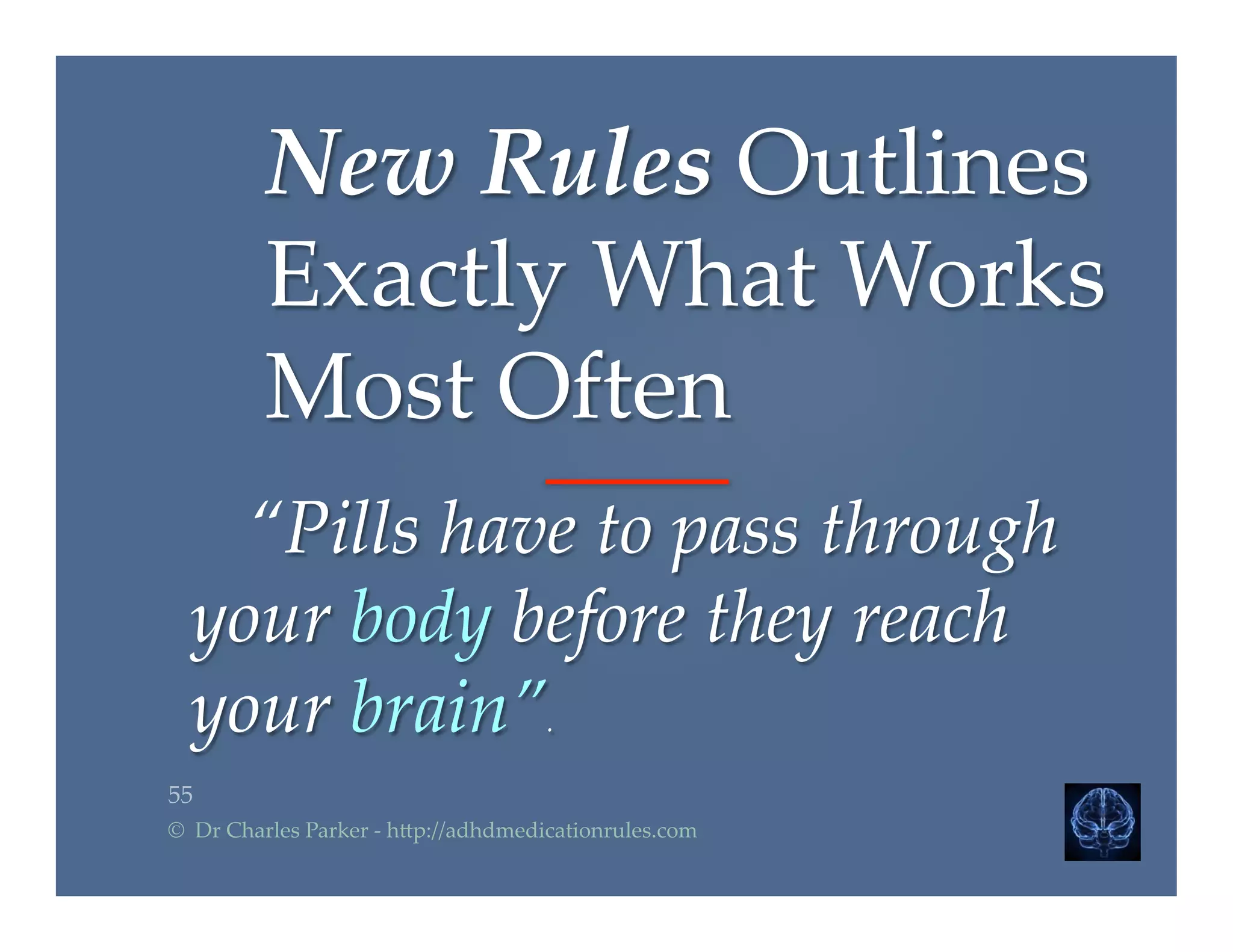 55	
©    Dr  Charles  Parker  -­‐‑  h2p://adhdmedicationrules.com	
      “Pills  have  to  pass  through  	
your  body  before  they  reach  
your  brain”.	
New  Rules  Outlines  
Exactly  What  Works  
Most  Often	
 