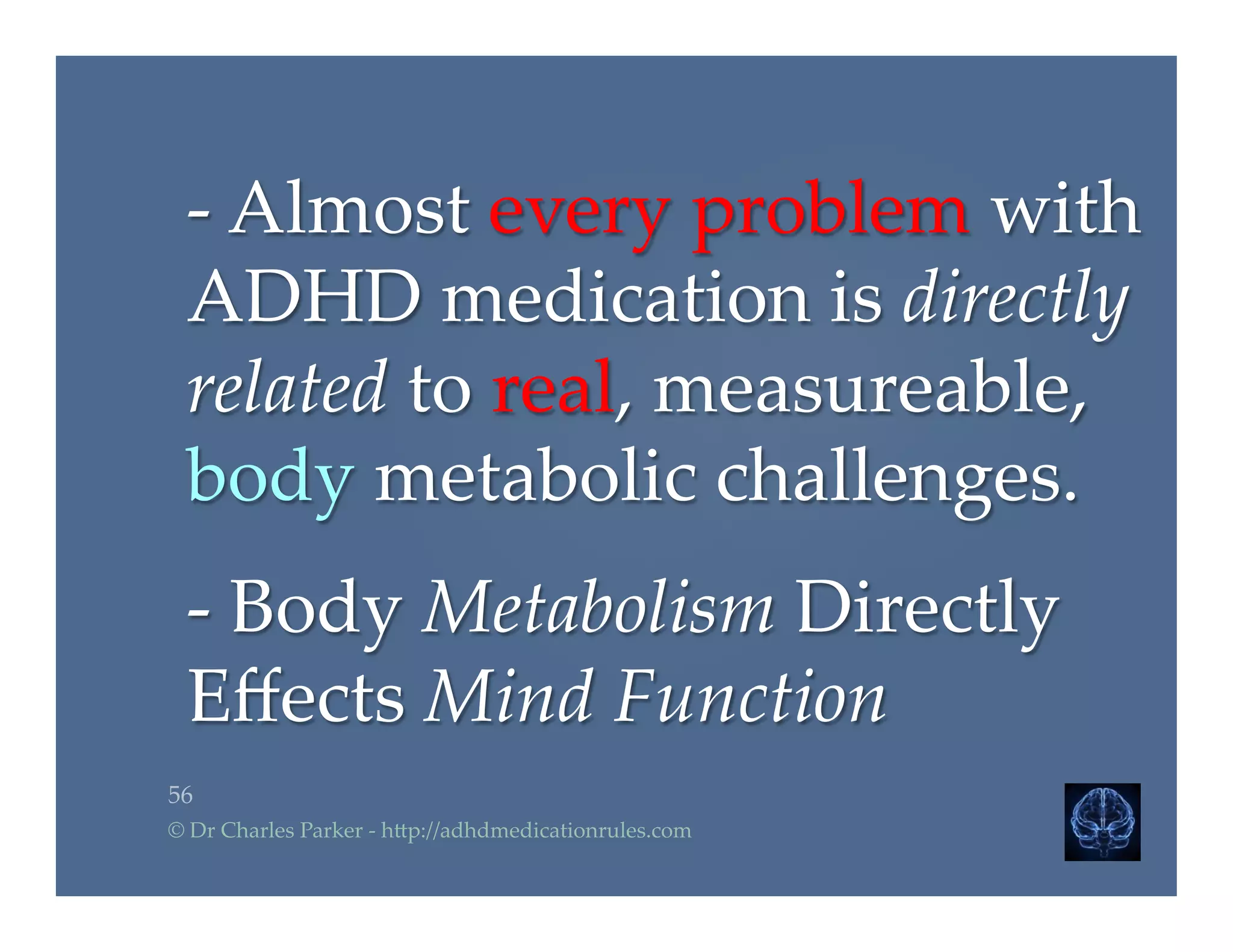 -­‐‑  Almost  every  problem  with  
ADHD  medication  is  directly  
related  to  real,  measureable,  
body  metabolic  challenges.	
	
-­‐‑  Body  Metabolism  Directly  
Eﬀects  Mind  Function	
56	
©  Dr  Charles  Parker  -­‐‑  h2p://adhdmedicationrules.com	
 