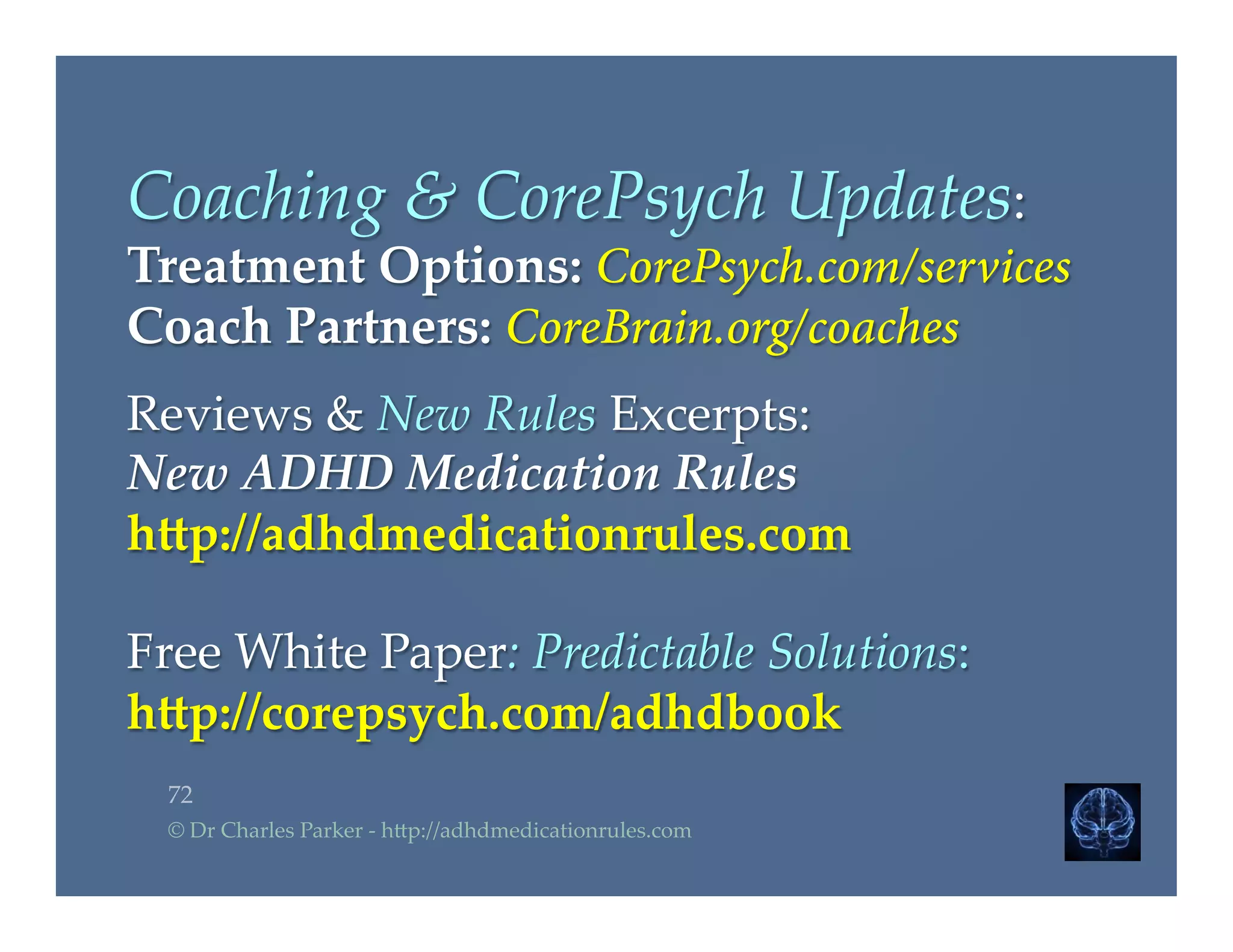 Coaching  &  CorePsych  Updates:  	
Treatment  Options:  CorePsych.com/services
Coach  Partners:  CoreBrain.org/coaches
	
Reviews  &  New  Rules  Excerpts:  	
New  ADHD  Medication  Rules	
h4p://adhdmedicationrules.com	
	
Free  White  Paper:  Predictable  Solutions:	
h4p://corepsych.com/adhdbook	
72	
©  Dr  Charles  Parker  -­‐‑  h2p://adhdmedicationrules.com	
 