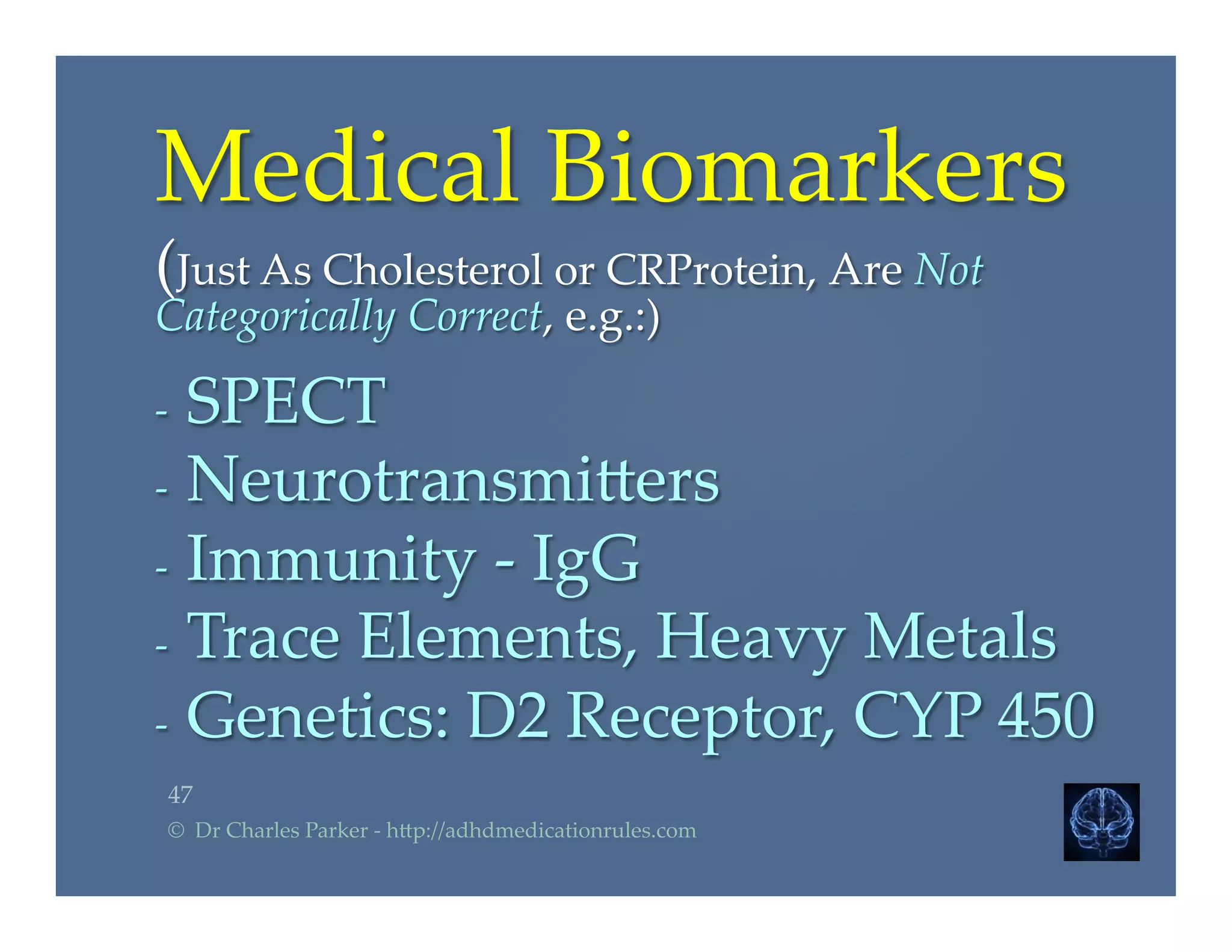 Medical  Biomarkers  	
(Just  As  Cholesterol  or  CRProtein,  Are  Not  
Categorically  Correct,  e.g.:)	
	
-­‐‑  SPECT	
-­‐‑  Neurotransmi2ers	
-­‐‑  Immunity  -­‐‑  IgG	
-­‐‑  Trace  Elements,  Heavy  Metals	
-­‐‑  Genetics:  D2  Receptor,  CYP  450  	
47	
©    Dr  Charles  Parker  -­‐‑  h2p://adhdmedicationrules.com	
 