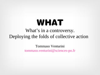 WHAT
What’s in a controversy.
Deploying the folds of collective action
Tommaso Venturini
tommaso.venturini@sciences-po.fr
 
