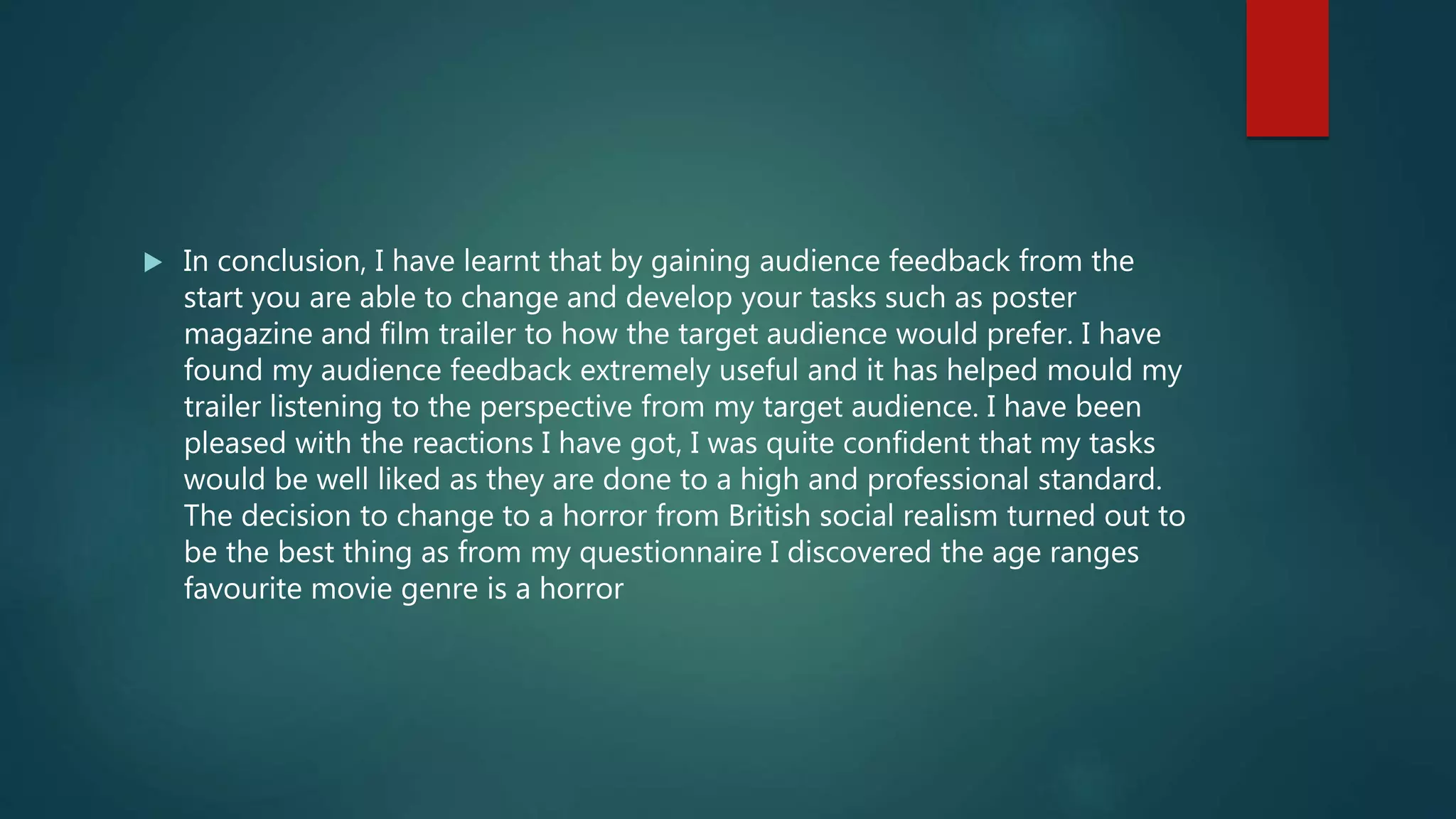  In conclusion, I have learnt that by gaining audience feedback from the
start you are able to change and develop your tasks such as poster
magazine and film trailer to how the target audience would prefer. I have
found my audience feedback extremely useful and it has helped mould my
trailer listening to the perspective from my target audience. I have been
pleased with the reactions I have got, I was quite confident that my tasks
would be well liked as they are done to a high and professional standard.
The decision to change to a horror from British social realism turned out to
be the best thing as from my questionnaire I discovered the age ranges
favourite movie genre is a horror
 