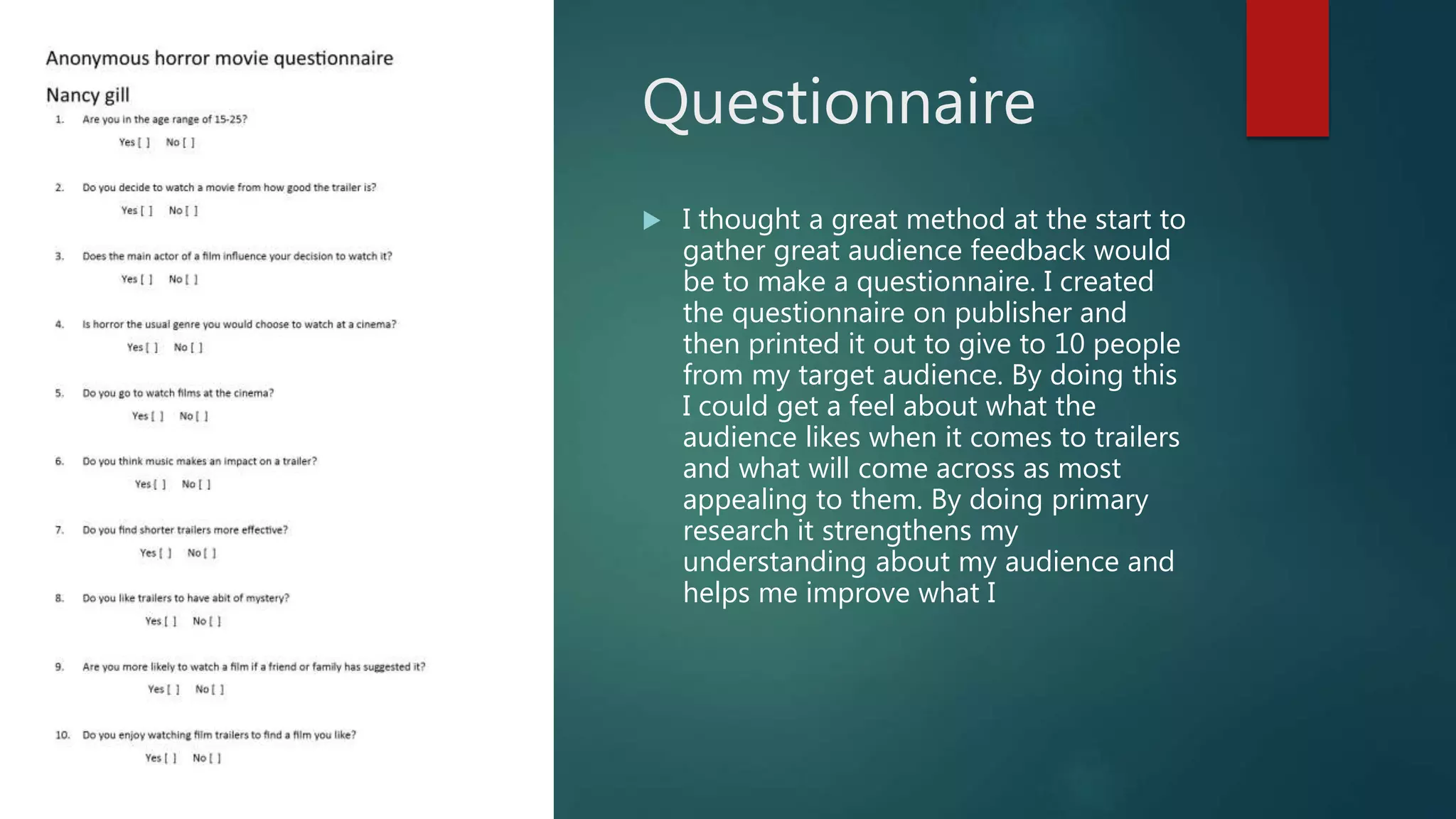 Questionnaire
 I thought a great method at the start to
gather great audience feedback would
be to make a questionnaire. I created
the questionnaire on publisher and
then printed it out to give to 10 people
from my target audience. By doing this
I could get a feel about what the
audience likes when it comes to trailers
and what will come across as most
appealing to them. By doing primary
research it strengthens my
understanding about my audience and
helps me improve what I
 