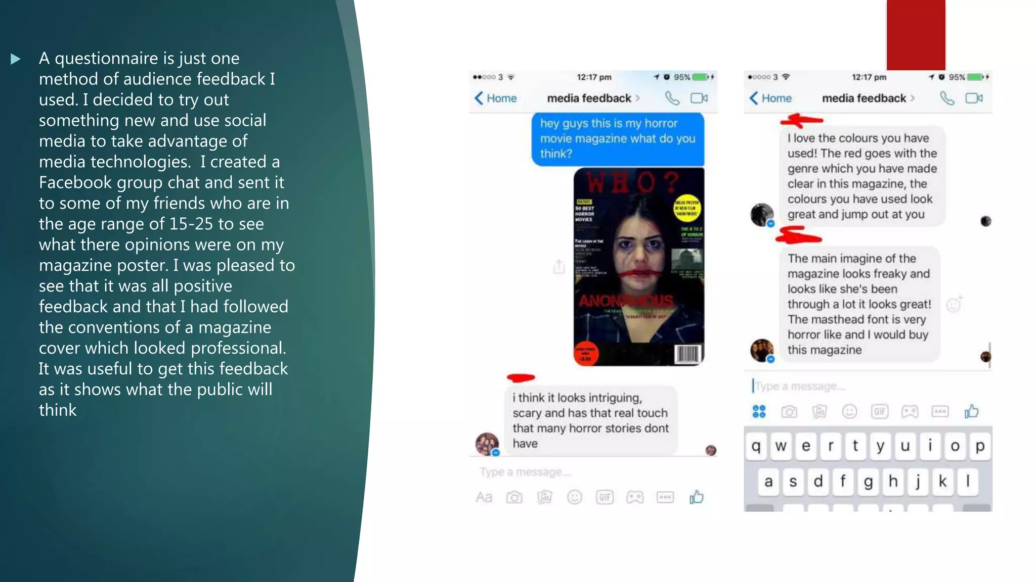  A questionnaire is just one
method of audience feedback I
used. I decided to try out
something new and use social
media to take advantage of
media technologies. I created a
Facebook group chat and sent it
to some of my friends who are in
the age range of 15-25 to see
what there opinions were on my
magazine poster. I was pleased to
see that it was all positive
feedback and that I had followed
the conventions of a magazine
cover which looked professional.
It was useful to get this feedback
as it shows what the public will
think
 