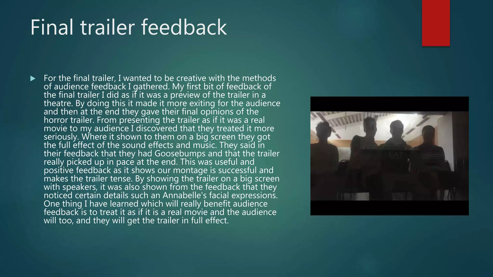 Final trailer feedback
 For the final trailer, I wanted to be creative with the methods
of audience feedback I gathered. My first bit of feedback of
the final trailer I did as if it was a preview of the trailer in a
theatre. By doing this it made it more exiting for the audience
and then at the end they gave their final opinions of the
horror trailer. From presenting the trailer as if it was a real
movie to my audience I discovered that they treated it more
seriously. Where it shown to them on a big screen they got
the full effect of the sound effects and music. They said in
their feedback that they had Goosebumps and that the trailer
really picked up in pace at the end. This was useful and
positive feedback as it shows our montage is successful and
makes the trailer tense. By showing the trailer on a big screen
with speakers, it was also shown from the feedback that they
noticed certain details such an Annabelle's facial expressions.
One thing I have learned which will really benefit audience
feedback is to treat it as if it is a real movie and the audience
will too, and they will get the trailer in full effect.
 