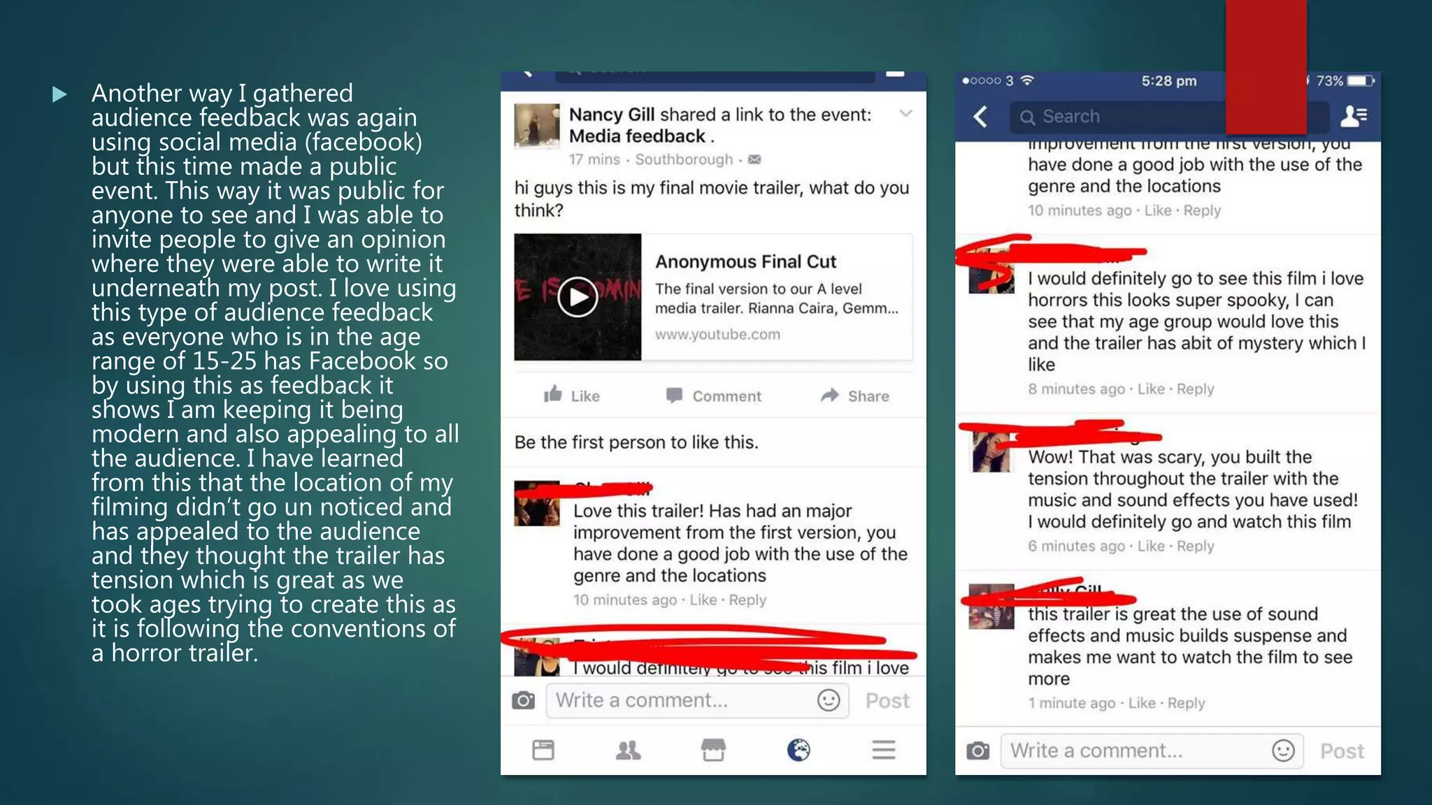  Another way I gathered
audience feedback was again
using social media (facebook)
but this time made a public
event. This way it was public for
anyone to see and I was able to
invite people to give an opinion
where they were able to write it
underneath my post. I love using
this type of audience feedback
as everyone who is in the age
range of 15-25 has Facebook so
by using this as feedback it
shows I am keeping it being
modern and also appealing to all
the audience. I have learned
from this that the location of my
filming didn’t go un noticed and
has appealed to the audience
and they thought the trailer has
tension which is great as we
took ages trying to create this as
it is following the conventions of
a horror trailer.
 