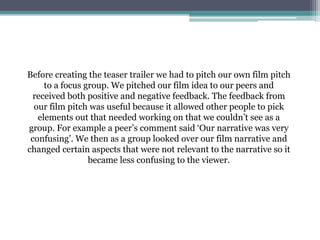 Before creating the teaser trailer we had to pitch our own film pitch
to a focus group. We pitched our film idea to our peers and
received both positive and negative feedback. The feedback from
our film pitch was useful because it allowed other people to pick
elements out that needed working on that we couldn’t see as a
group. For example a peer’s comment said ‘Our narrative was very
confusing’. We then as a group looked over our film narrative and
changed certain aspects that were not relevant to the narrative so it
became less confusing to the viewer.
 