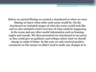 Before we started filming we created a storyboard so when we were
filming we knew what order each scene would be. On the
storyboard we included images of what the scene would look like
and we also included a brief overview of what could be happening
in the scene and any other useful information such as framing,
angles and sounds. We then presented our storyboard to our peers
so they could give us guidance and critique about what we should
change to make it better. In this case we only received positive
comments so this meant we didn’t need to make any changes to it.
 