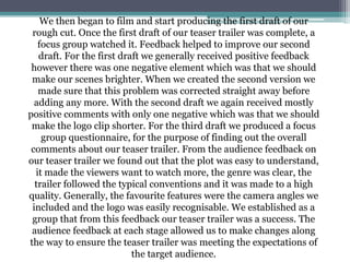 We then began to film and start producing the first draft of our
rough cut. Once the first draft of our teaser trailer was complete, a
focus group watched it. Feedback helped to improve our second
draft. For the first draft we generally received positive feedback
however there was one negative element which was that we should
make our scenes brighter. When we created the second version we
made sure that this problem was corrected straight away before
adding any more. With the second draft we again received mostly
positive comments with only one negative which was that we should
make the logo clip shorter. For the third draft we produced a focus
group questionnaire, for the purpose of finding out the overall
comments about our teaser trailer. From the audience feedback on
our teaser trailer we found out that the plot was easy to understand,
it made the viewers want to watch more, the genre was clear, the
trailer followed the typical conventions and it was made to a high
quality. Generally, the favourite features were the camera angles we
included and the logo was easily recognisable. We established as a
group that from this feedback our teaser trailer was a success. The
audience feedback at each stage allowed us to make changes along
the way to ensure the teaser trailer was meeting the expectations of
the target audience.
 