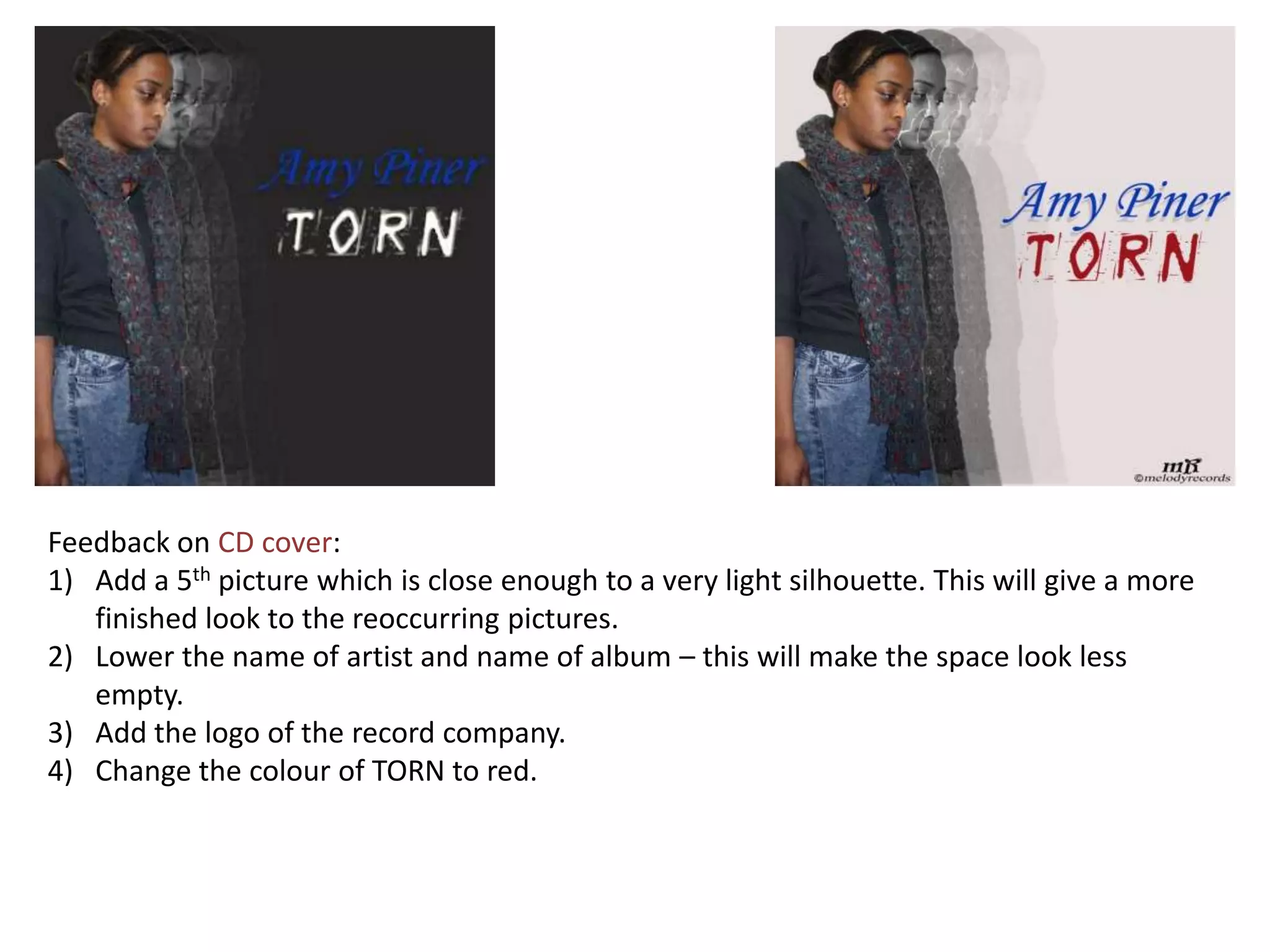 Feedback on CD cover:
1) Add a 5th picture which is close enough to a very light silhouette. This will give a more
   finished look to the reoccurring pictures.
2) Lower the name of artist and name of album – this will make the space look less
   empty.
3) Add the logo of the record company.
4) Change the colour of TORN to red.
 