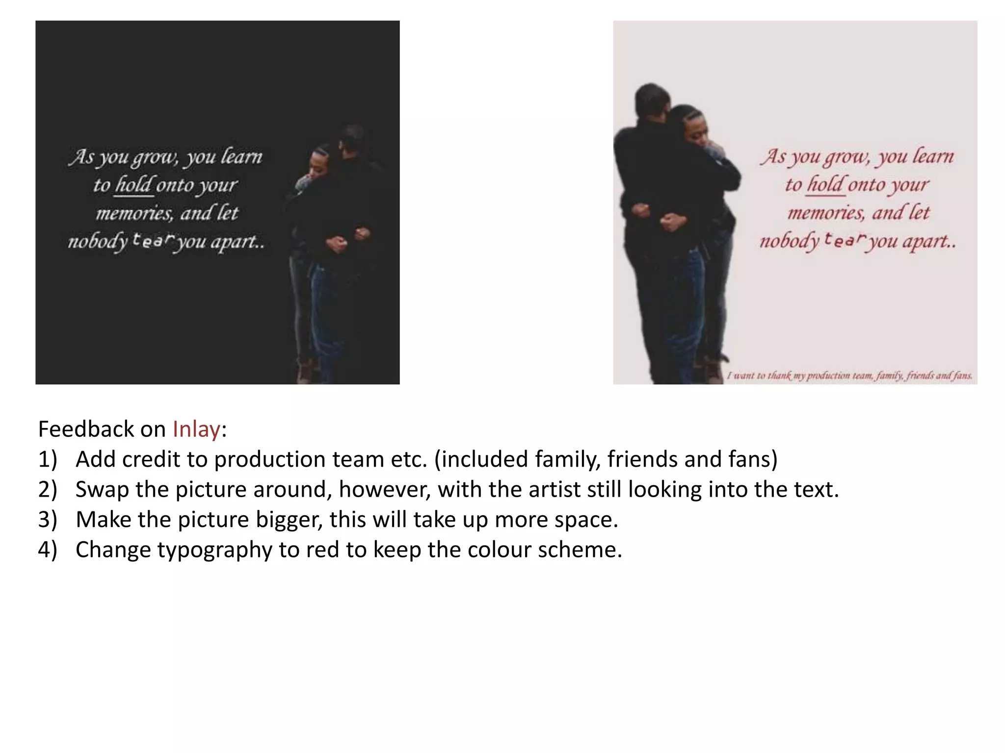 Feedback on Inlay:
1) Add credit to production team etc. (included family, friends and fans)
2) Swap the picture around, however, with the artist still looking into the text.
3) Make the picture bigger, this will take up more space.
4) Change typography to red to keep the colour scheme.
 