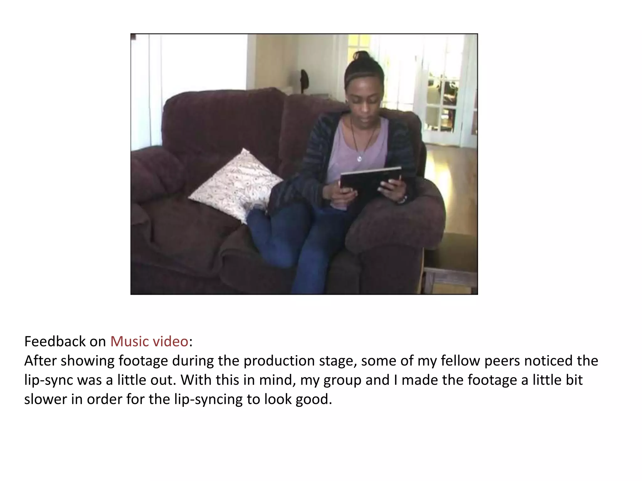 Feedback on Music video:
After showing footage during the production stage, some of my fellow peers noticed the
lip-sync was a little out. With this in mind, my group and I made the footage a little bit
slower in order for the lip-syncing to look good.
 