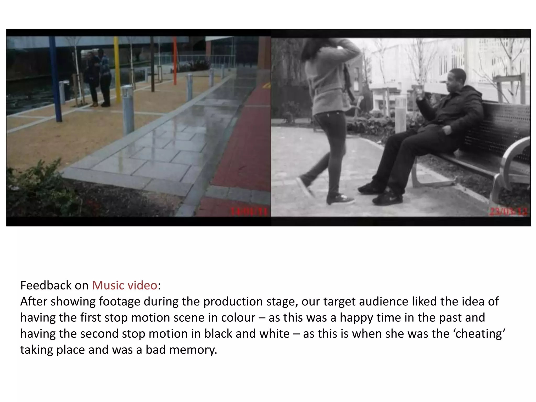 Feedback on Music video:
After showing footage during the production stage, our target audience liked the idea of
having the first stop motion scene in colour – as this was a happy time in the past and
having the second stop motion in black and white – as this is when she was the ‘cheating’
taking place and was a bad memory.
 