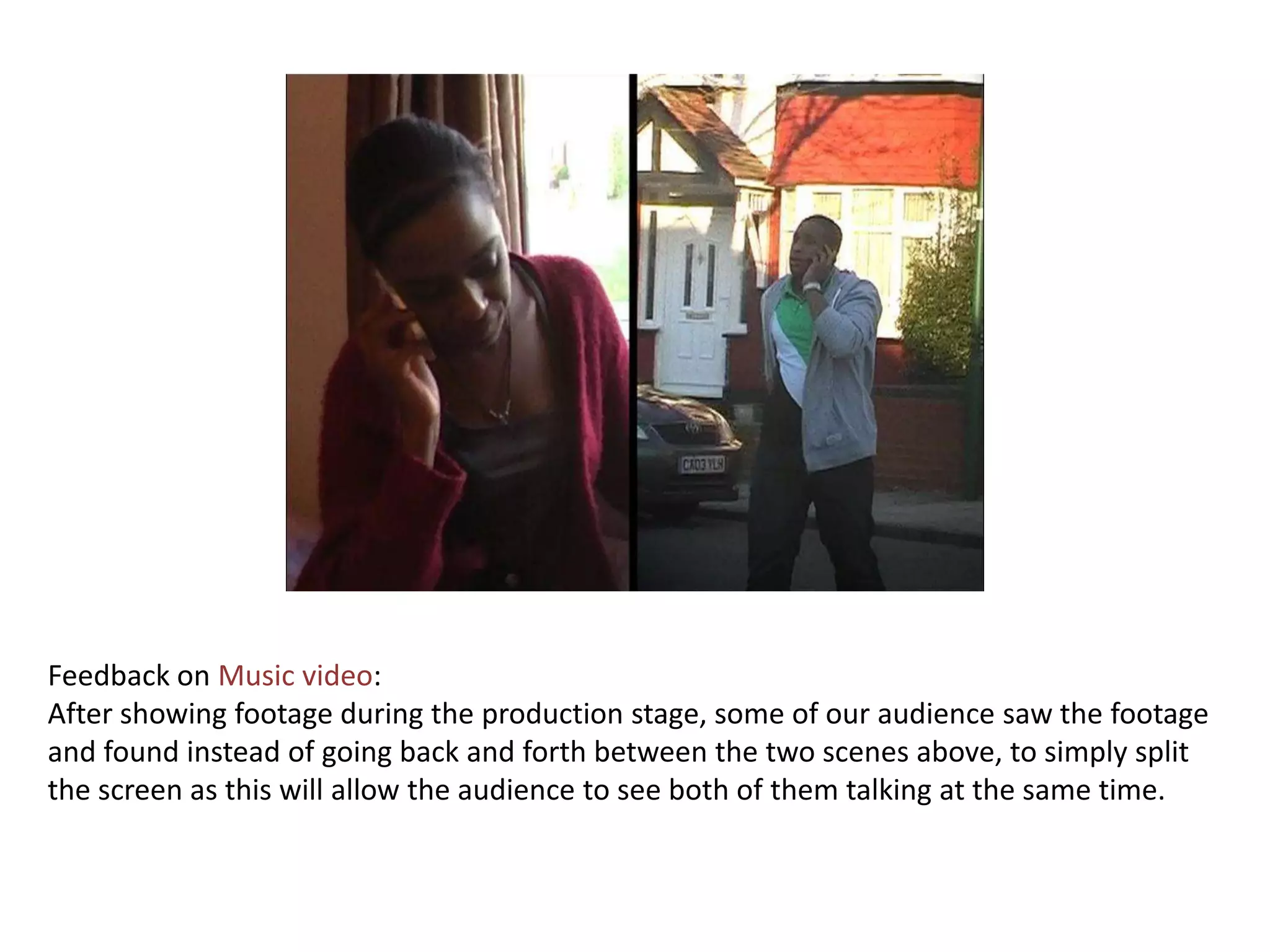 Feedback on Music video:
After showing footage during the production stage, some of our audience saw the footage
and found instead of going back and forth between the two scenes above, to simply split
the screen as this will allow the audience to see both of them talking at the same time.
 