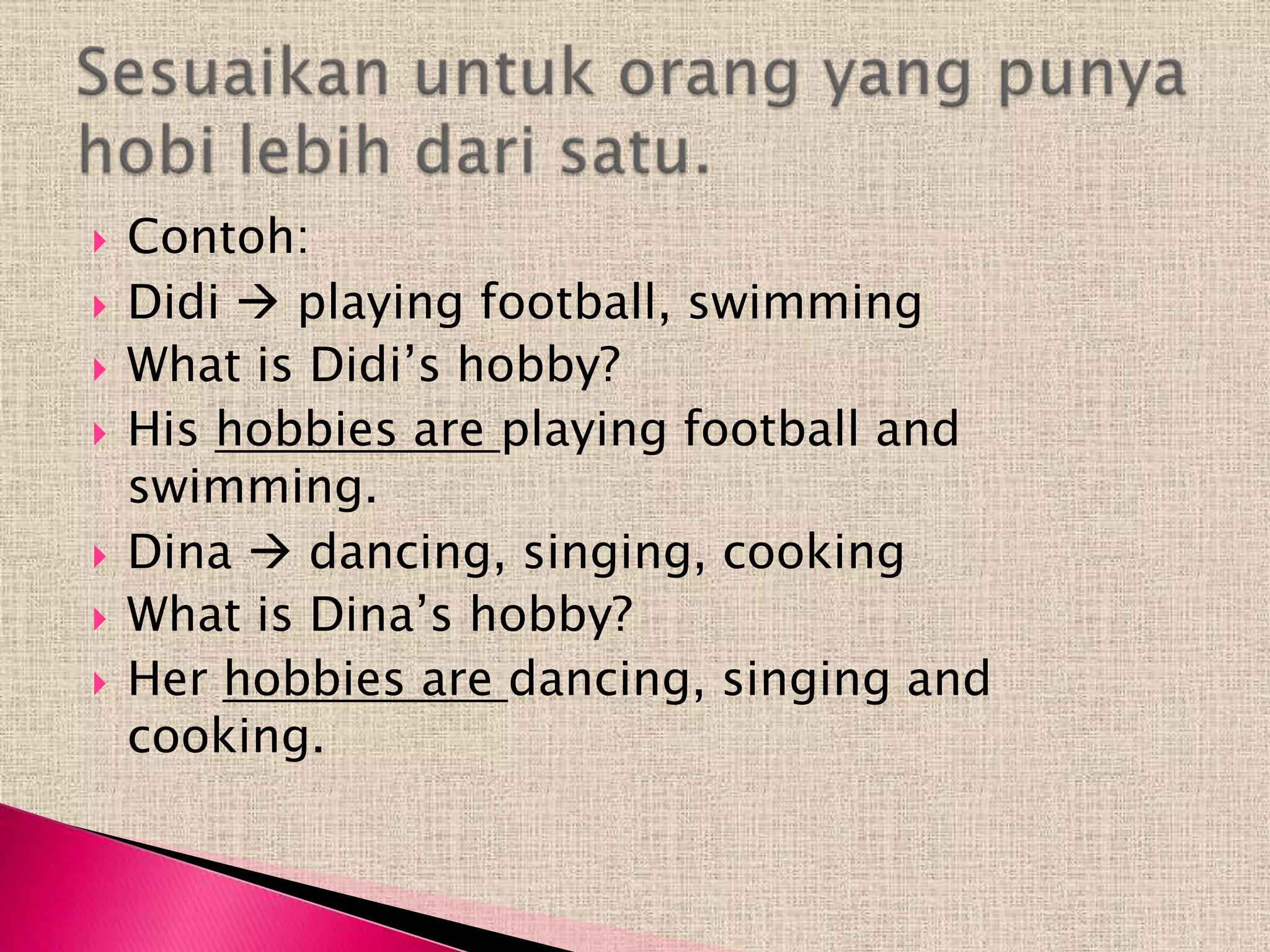    Contoh:
   Didi  playing football, swimming
   What is Didi’s hobby?
   His hobbies are playing football and
    swimming.
   Dina  dancing, singing, cooking
   What is Dina’s hobby?
   Her hobbies are dancing, singing and
    cooking.
 