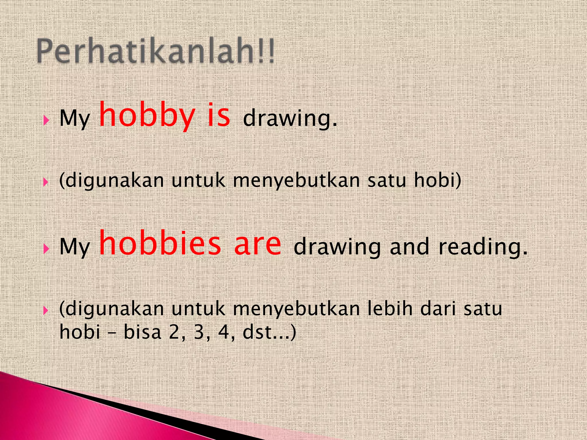    My   hobby is     drawing.

   (digunakan untuk menyebutkan satu hobi)


   My   hobbies are       drawing and reading.

   (digunakan untuk menyebutkan lebih dari satu
    hobi – bisa 2, 3, 4, dst...)
 