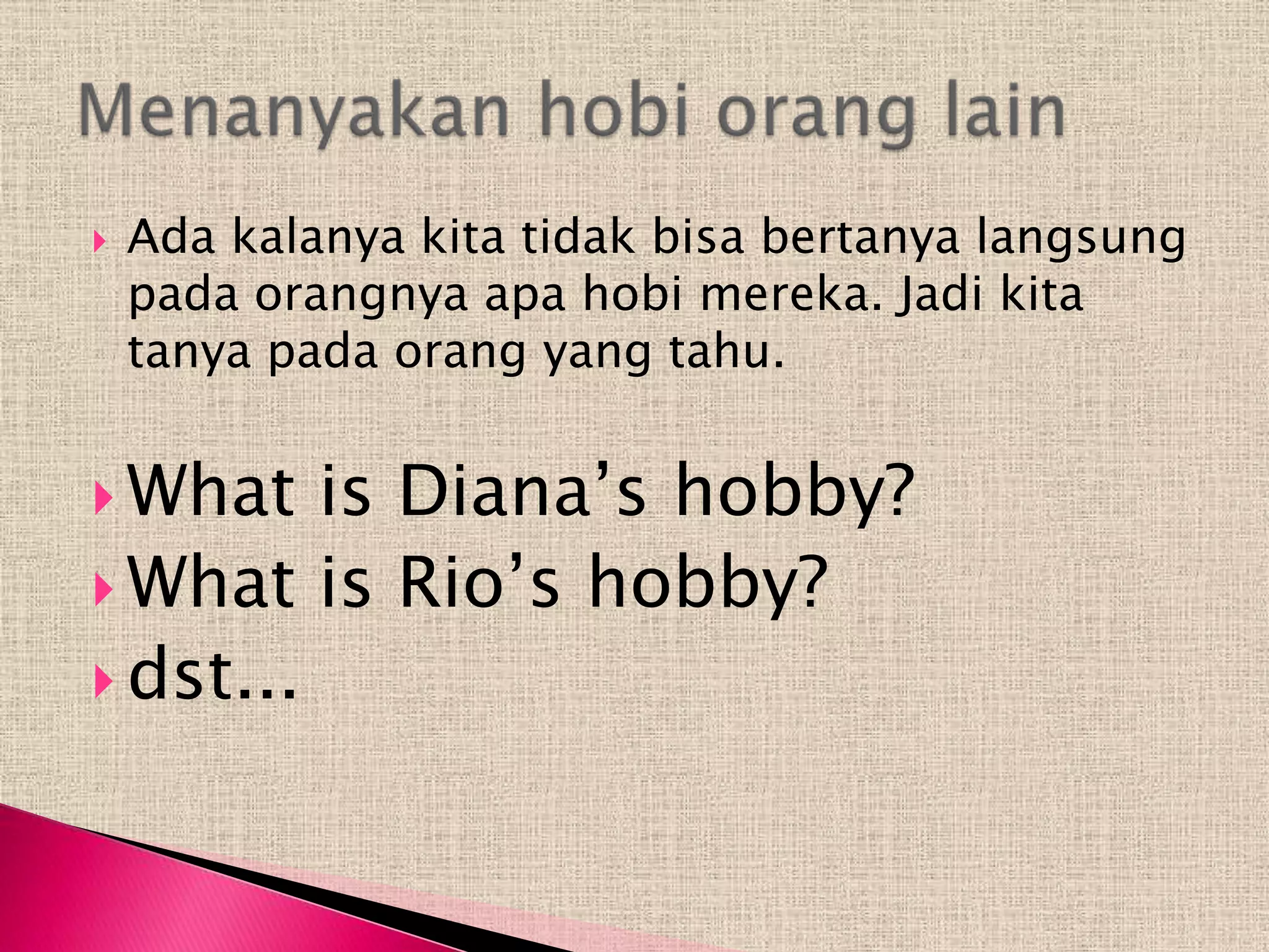    Ada kalanya kita tidak bisa bertanya langsung
    pada orangnya apa hobi mereka. Jadi kita
    tanya pada orang yang tahu.


 What   is Diana’s hobby?
 What is Rio’s hobby?
 dst...
 
