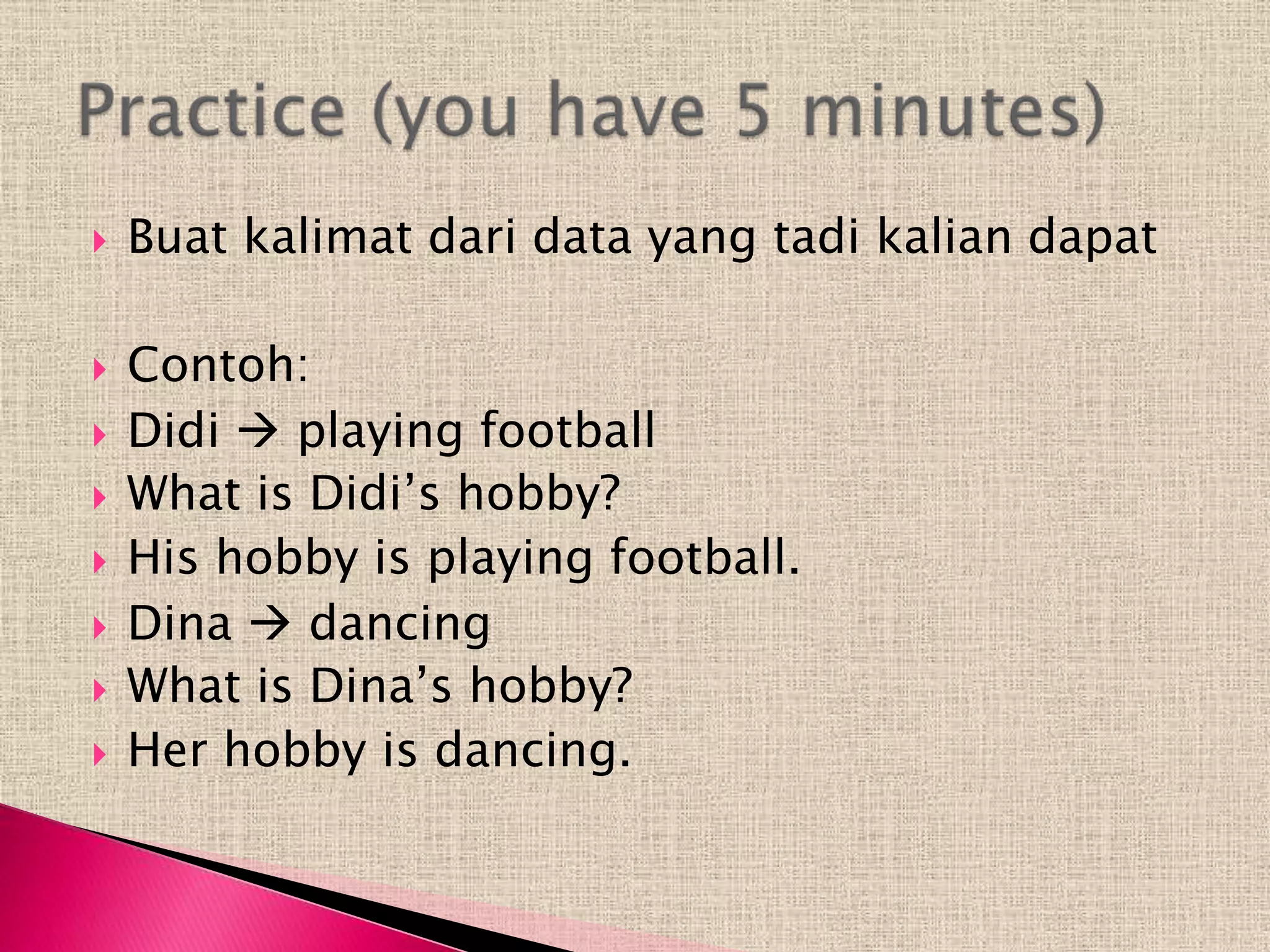    Buat kalimat dari data yang tadi kalian dapat

   Contoh:
   Didi  playing football
   What is Didi’s hobby?
   His hobby is playing football.
   Dina  dancing
   What is Dina’s hobby?
   Her hobby is dancing.
 