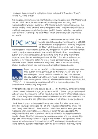 I analysed three magazine institutions, these included ‘IPC Media’, ‘Emap’, ‘Future PLC’ and ‘Bauer’ <br />The magazine institutions who might distribute my magazine are ‘IPC Media’ and ‘Bauer’. This is because they cater for lots of magazines including music magazines for my target audience. ‘IPC Media’ publish magazines such as the fashion weekly ‘Look’ and the music magazine ‘NME’. They are very successful and their magazines reach two thirds of the UK. ‘Bauer’ publishes magazines such as ‘Heat’, ‘Kerrang’, ‘Q’ and ‘Mojo’ which are all very well-known and successful.<br />-1333571120IPC Media currently cater for two thirds of the female population and as my magazine is 60%:40% for females this is appropriate. I think my magazine ‘UP BEAT’ will fit into their portfolio as it is similar to the magazines they currently publish. My magazine is for both men and women and is a music magazine which may benefit IPC Media. They currently only publish a few music magazines, by publishing mine it will bring them more revenue as audiences may begin to buy ‘UP BEAT’. This will draw in a mass audience, my magazine caters for lots of music genres (mainly hip-hop) therefore lots of people will buy the magazine. ‘NME’ is rock music so only attract a niche market, however mine will attract a mass audience.<br />-1270059690Bauer are very successful in publishing a wide range of magazines. They publish music genres such as ‘Kerrang’, ‘Mojo’ and ‘Q’. It would be good to use them as a distributor because they are already publishing well known music magazines. For this reason I think my magazine ‘UP BEAT’ will fit nicely into Bauer’s portfolio. This is because my magazine will bring in more audiences as it is different from their existing magazines. <br />My target audience is young people aged 15 – 21. It is mainly aimed at females but also males. I chose this age group because it is a similar age group to myself so I can tailor the magazine to their needs. I aimed it mainly at females because most of the magazines I analysed were male dominant with the colours and use of bands. I decided to aim at females mainly so it will attract a new audience.<br />I think there is a gap in the market for my magazine. This is because mine is aimed at young people aged 15 – 21 and focuses on topics they enjoy. The music magazines I looked at were aimed at adults as well as teenagers. My magazine offers information/entertainment purely for young people. My magazine is for the mass audiences because it attracts young people both genders. I also think that because my magazine consists of a few genres (Hip-Hop, R&B and dance) it will fit in a gap in the market. It will appeal to more people something current magazines from IPC Media and Bauer do not do. I found from my audience feedback from the questionnaires that they would prefer it if the magazine consists of a few genres and not just one. This will open a new audience to both distributors, they will have more teenagers buying the music magazine. I also think that the fact my magazine is mainly aimed at females it will draw more audiences in. The lack of more feminine magazines shows there is a gap in the market for my magazine. NME is a male dominant magazine with its use of font, style and content, therefore there is a gap in the market for a more female music magazine.<br />My magazine will be something different for the magazine institution IPC Media because they have nothing like it. The genre of NME is just one (rock) whereas mine is three. It will give IPC Media the opportunity to draw in more audiences who are younger and will also be mass audiences.<br />My magazine will also be something different for the magazine institution Bauer because again they have nothing like it. All of the magazines they publish are male orientated, only drawing in a particular audience. However my magazine is for both males and females but doesn’t look as male domineering as theirs. Therefore my magazine will attract younger and a mass audience. <br />IPC Media does not have a lot of experience in the music genre magazines. This is because they only publish ‘NME’. This is a rock genre aimed mainly at men. However this is a very popular and successful magazine which brings in a lot of money. Therefore choosing IPC media is appropriate to use as a distributor as they know how to get the product across to the audience and make it a success. <br />Bauer have a lot of experience in publishing music magazines. This is because they currently publish three music magazines which are all very successful and well known. I would feel comfortable with Bauer publishing my magazine because they have good knowledge of publisher music genres.<br />-1270021590I would not want ‘Emap’ to distribute my magazine because they have no experience distributing music genres. They publish a lot of magazines such as ‘Drapers’ and ‘Lighting’. These are completely different to music genres. For this reason it would make me feel uneasy because they may not be the best at publishing my music magazine.<br />