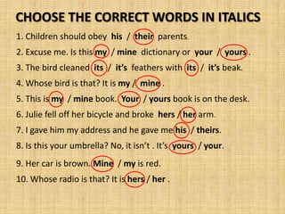 CHOOSE THE CORRECT WORDS IN ITALICS
1. Children should obey his / their parents.
2. Excuse me. Is this my / mine dictionary or your / yours .
3. The bird cleaned its / it’s feathers with its / it’s beak.
4. Whose bird is that? It is my / mine .
5. This is my / mine book. Your / yours book is on the desk.
6. Julie fell off her bicycle and broke hers / her arm.
7. I gave him my address and he gave me his / theirs.
8. Is this your umbrella? No, it isn’t . It’s yours / your.
9. Her car is brown. Mine / my is red.
10. Whose radio is that? It is hers / her .
 