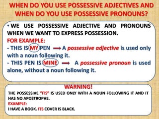 WHEN DO YOU USE POSSESSIVE ADJECTIVES AND
 WHEN DO YOU USE POSSESSIVE PRONOUNS?
• WE USE POSSESSIVE ADJECTIVE AND PRONOUNS
WHEN WE WANT TO EXPRESS POSSESSION.
FOR EXAMPLE:
- THIS IS MY PEN     A possessive adjective is used only
with a noun following it.
- THIS PEN IS MINE        A possessive pronoun is used
alone, without a noun following it.

                         WARNING!
THE POSSESSIVE “ITS” IS USED ONLY WITH A NOUN FOLLOWING IT AND IT
HAS NO APOSTROPHE.
EXAMPLE:
I HAVE A BOOK. ITS COVER IS BLACK.
 