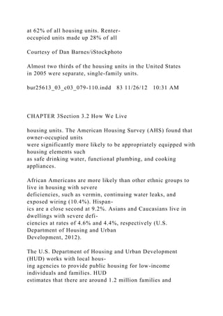 at 62% of all housing units. Renter-
occupied units made up 28% of all
Courtesy of Dan Barnes/iStockphoto
Almost two thirds of the housing units in the United States
in 2005 were separate, single-family units.
bur25613_03_c03_079-110.indd 83 11/26/12 10:31 AM
CHAPTER 3Section 3.2 How We Live
housing units. The American Housing Survey (AHS) found that
owner-occupied units
were significantly more likely to be appropriately equipped with
housing elements such
as safe drinking water, functional plumbing, and cooking
appliances.
African Americans are more likely than other ethnic groups to
live in housing with severe
deficiencies, such as vermin, continuing water leaks, and
exposed wiring (10.4%). Hispan-
ics are a close second at 9.2%. Asians and Caucasians live in
dwellings with severe defi-
ciencies at rates of 4.6% and 4.4%, respectively (U.S.
Department of Housing and Urban
Development, 2012).
The U.S. Department of Housing and Urban Development
(HUD) works with local hous-
ing agencies to provide public housing for low-income
individuals and families. HUD
estimates that there are around 1.2 million families and
 