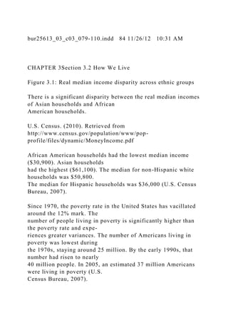 bur25613_03_c03_079-110.indd 84 11/26/12 10:31 AM
CHAPTER 3Section 3.2 How We Live
Figure 3.1: Real median income disparity across ethnic groups
There is a significant disparity between the real median incomes
of Asian households and African
American households.
U.S. Census. (2010). Retrieved from
http://www.census.gov/population/www/pop-
profile/files/dynamic/MoneyIncome.pdf
African American households had the lowest median income
($30,900). Asian households
had the highest ($61,100). The median for non-Hispanic white
households was $50,800.
The median for Hispanic households was $36,000 (U.S. Census
Bureau, 2007).
Since 1970, the poverty rate in the United States has vacillated
around the 12% mark. The
number of people living in poverty is significantly higher than
the poverty rate and expe-
riences greater variances. The number of Americans living in
poverty was lowest during
the 1970s, staying around 25 million. By the early 1990s, that
number had risen to nearly
40 million people. In 2005, an estimated 37 million Americans
were living in poverty (U.S.
Census Bureau, 2007).
 