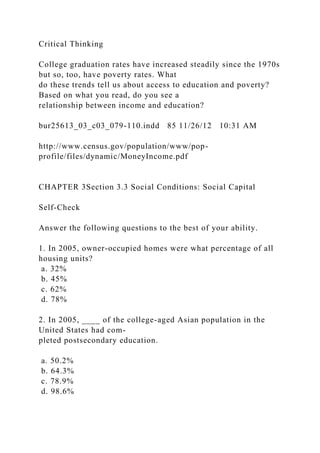 Critical Thinking
College graduation rates have increased steadily since the 1970s
but so, too, have poverty rates. What
do these trends tell us about access to education and poverty?
Based on what you read, do you see a
relationship between income and education?
bur25613_03_c03_079-110.indd 85 11/26/12 10:31 AM
http://www.census.gov/population/www/pop-
profile/files/dynamic/MoneyIncome.pdf
CHAPTER 3Section 3.3 Social Conditions: Social Capital
Self-Check
Answer the following questions to the best of your ability.
1. In 2005, owner-occupied homes were what percentage of all
housing units?
a. 32%
b. 45%
c. 62%
d. 78%
2. In 2005, ____ of the college-aged Asian population in the
United States had com-
pleted postsecondary education.
a. 50.2%
b. 64.3%
c. 78.9%
d. 98.6%
 