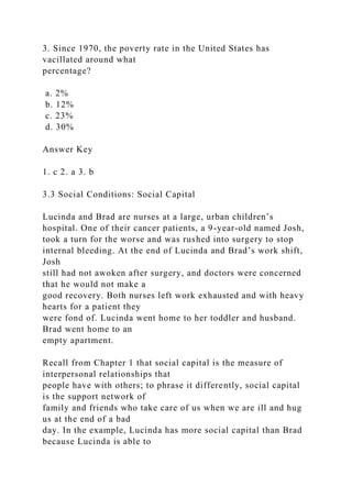 3. Since 1970, the poverty rate in the United States has
vacillated around what
percentage?
a. 2%
b. 12%
c. 23%
d. 30%
Answer Key
1. c 2. a 3. b
3.3 Social Conditions: Social Capital
Lucinda and Brad are nurses at a large, urban children’s
hospital. One of their cancer patients, a 9-year-old named Josh,
took a turn for the worse and was rushed into surgery to stop
internal bleeding. At the end of Lucinda and Brad’s work shift,
Josh
still had not awoken after surgery, and doctors were concerned
that he would not make a
good recovery. Both nurses left work exhausted and with heavy
hearts for a patient they
were fond of. Lucinda went home to her toddler and husband.
Brad went home to an
empty apartment.
Recall from Chapter 1 that social capital is the measure of
interpersonal relationships that
people have with others; to phrase it differently, social capital
is the support network of
family and friends who take care of us when we are ill and hug
us at the end of a bad
day. In the example, Lucinda has more social capital than Brad
because Lucinda is able to
 