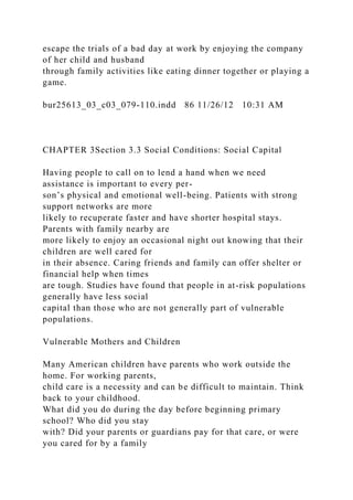 escape the trials of a bad day at work by enjoying the company
of her child and husband
through family activities like eating dinner together or playing a
game.
bur25613_03_c03_079-110.indd 86 11/26/12 10:31 AM
CHAPTER 3Section 3.3 Social Conditions: Social Capital
Having people to call on to lend a hand when we need
assistance is important to every per-
son’s physical and emotional well-being. Patients with strong
support networks are more
likely to recuperate faster and have shorter hospital stays.
Parents with family nearby are
more likely to enjoy an occasional night out knowing that their
children are well cared for
in their absence. Caring friends and family can offer shelter or
financial help when times
are tough. Studies have found that people in at-risk populations
generally have less social
capital than those who are not generally part of vulnerable
populations.
Vulnerable Mothers and Children
Many American children have parents who work outside the
home. For working parents,
child care is a necessity and can be difficult to maintain. Think
back to your childhood.
What did you do during the day before beginning primary
school? Who did you stay
with? Did your parents or guardians pay for that care, or were
you cared for by a family
 