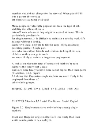 member who did not charge for the service? When you fell ill,
was a parent able to take
off work to stay home with you?
Many people in vulnerable populations lack the type of job
stability that allows them to
take off work whenever they might be needed at home. This is
particularly problematic
for single parents. It is difficult to maintain a healthy work-life
balance without a strong,
supportive social network to fill the gaps left by an absent
parenting partner. Single par-
ents who can call on friends and relatives to keep their sick
children so they can go to work
are more likely to maintain long-term employment.
A look at employment rates of unmarried mothers by race
supports the theory that Cauca-
sians are more likely to have more social capital than their peers
(Ciabattari, n.d.). Figure
3.2 shows that Caucasian single mothers are more likely to be
employed than those of
other ethnic groups.
bur25613_03_c03_079-110.indd 87 11/26/12 10:31 AM
CHAPTER 3Section 3.3 Social Conditions: Social Capital
Figure 3.2: Employment rates and ethnicity among single
mothers
Black and Hispanic single mothers are less likely than their
white counterparts to be employed.
 