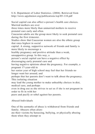 U.S. Department of Labor Statistics. (2004). Retrieved from
http://www.upjohninst.org/publications/wp/05-118.pdf
Social capital can also affect a person’s health care choices.
Married mothers are over
three times more likely than unmarried mothers to receive
prenatal care early and often.
Caucasian adults are the group most likely to seek prenatal care
during the first trimester.
Studies show that Caucasian women are also the ethnic group
that rates highest in social
capital. A strong, supportive network of friends and family is
more likely to encourage a
healthy pregnancy and positive attitude than a weak,
unsupportive group. In this way, a
person’s social capital can have a negative effect by
discouraging early prenatal care and
having negative opinions about the pregnancy. For example, a
pregnant 17-year-old in
her senior year of high school may feel that her friends no
longer want her around, and
perhaps that her parents don’t want to talk about the pregnancy.
This isolating situation
may lead the young mother to make unhealthy choices in diet,
medical care, and perhaps
even in drug use as she strives to act as if she is not pregnant in
order to fit in with her
peers and pacify or rebel against her parents.
Abused Individuals
One of the earmarks of abuse is withdrawal from friends and
family. Abusers often alien-
ate their victims by harassing, bullying, or physically abusing
them when they attempt to
 